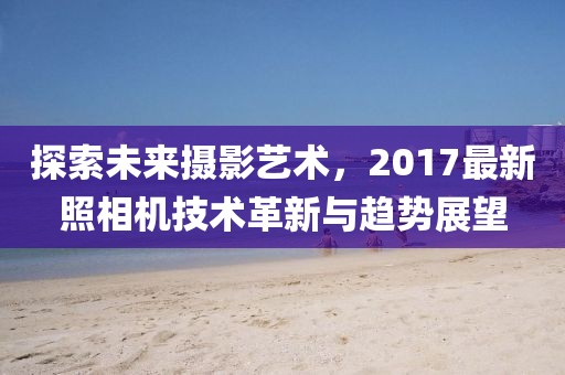 探索未来摄影艺术，2017最新照相机技术革新与趋势展望