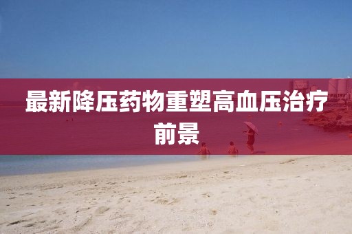 最新降压药物重塑高血压治疗前景