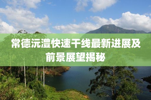 常德沅澧快速干线最新进展及前景展望揭秘