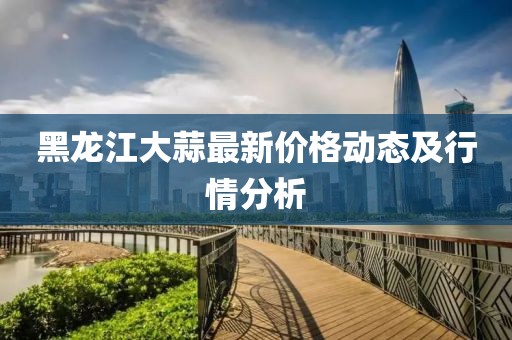 黑龙江大蒜最新价格动态及行情分析