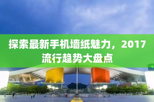 探索最新手机墙纸魅力，2017流行趋势大盘点