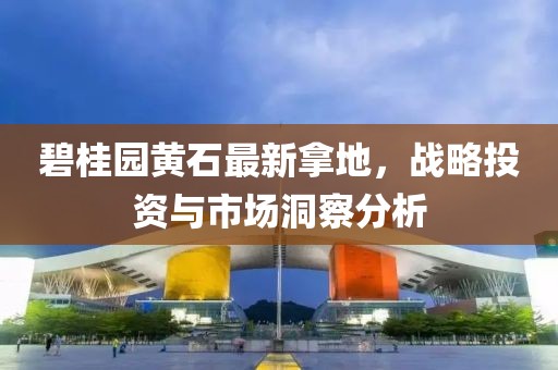 碧桂园黄石最新拿地，战略投资与市场洞察分析
