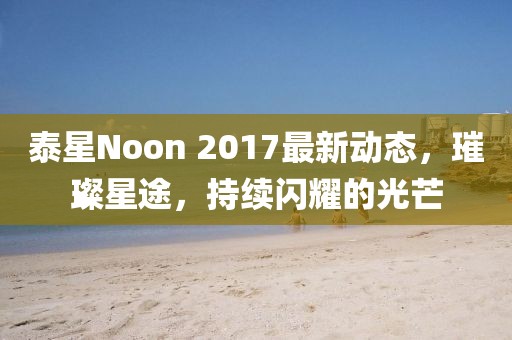 泰星Noon 2017最新动态，璀璨星途，持续闪耀的光芒