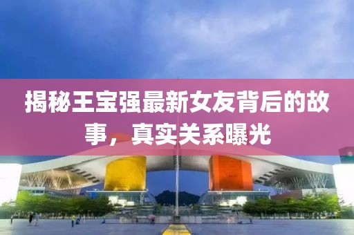 揭秘王宝强最新女友背后的故事，真实关系曝光