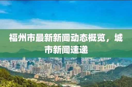 福州市最新新闻动态概览，城市新闻速递