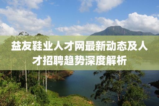 益友鞋业人才网最新动态及人才招聘趋势深度解析