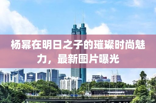 杨幂在明日之子的璀璨时尚魅力，最新图片曝光