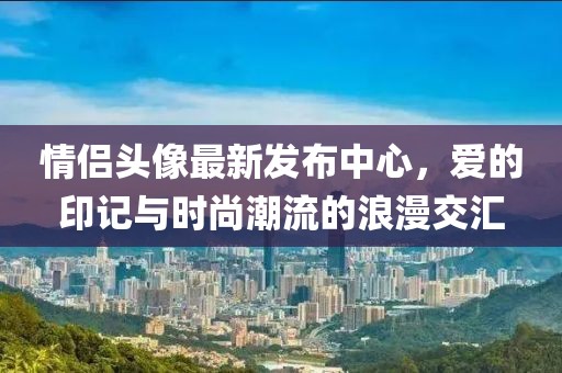 情侣头像最新发布中心，爱的印记与时尚潮流的浪漫交汇