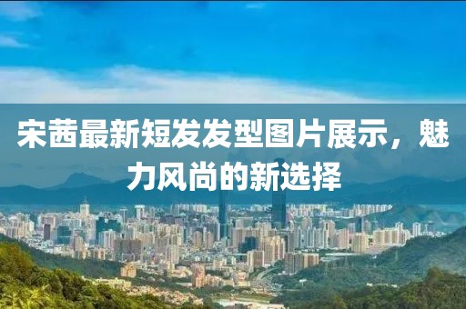 宋茜最新短发发型图片展示，魅力风尚的新选择
