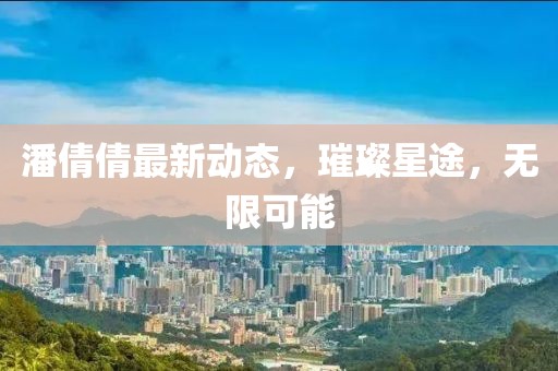 潘倩倩最新动态，璀璨星途，无限可能