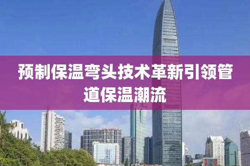预制保温弯头技术革新引领管道保温潮流