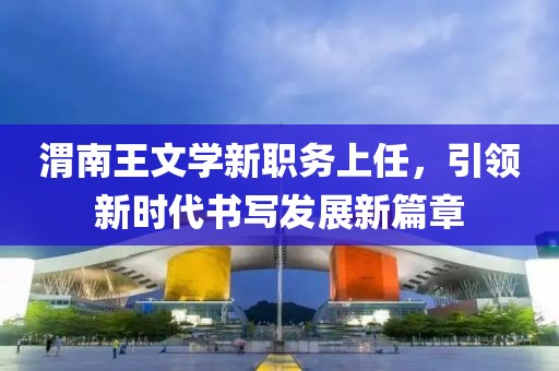 渭南王文学新职务上任，引领新时代书写发展新篇章