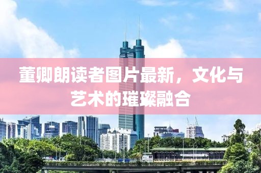 董卿朗读者图片最新，文化与艺术的璀璨融合