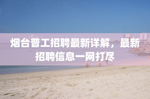 烟台普工招聘最新详解，最新招聘信息一网打尽