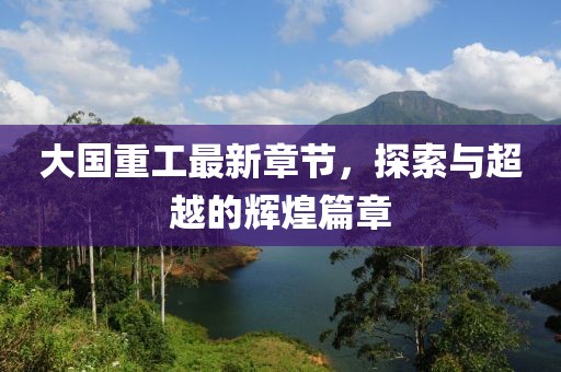 大国重工最新章节，探索与超越的辉煌篇章