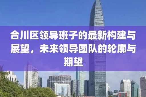合川区领导班子的最新构建与展望，未来领导团队的轮廓与期望