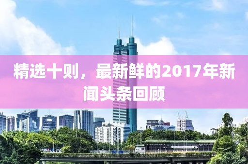 精选十则，最新鲜的2017年新闻头条回顾