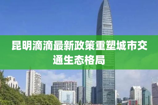 昆明滴滴最新政策重塑城市交通生态格局