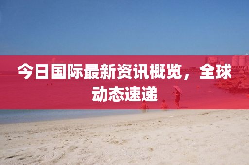 今日国际最新资讯概览，全球动态速递