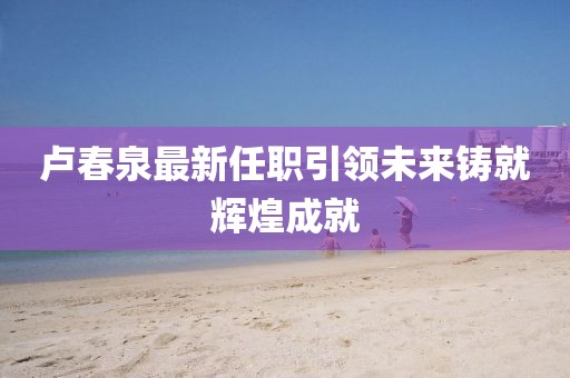 卢春泉最新任职引领未来铸就辉煌成就