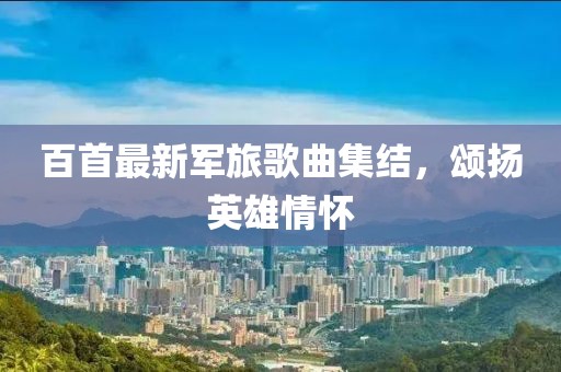 百首最新军旅歌曲集结，颂扬英雄情怀
