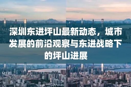 深圳东进坪山最新动态，城市发展的前沿观察与东进战略下的坪山进展