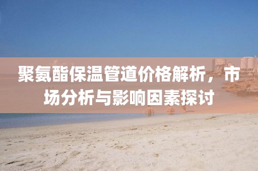 聚氨酯保温管道价格解析，市场分析与影响因素探讨
