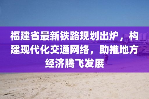 福建省最新铁路规划出炉，构建现代化交通网络，助推地方经济腾飞发展