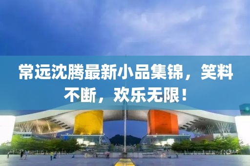 常远沈腾最新小品集锦，笑料不断，欢乐无限！
