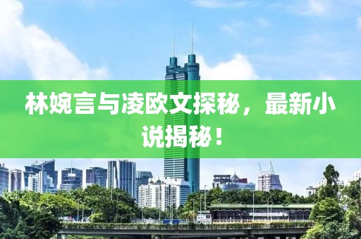 林婉言与凌欧文探秘，最新小说揭秘！