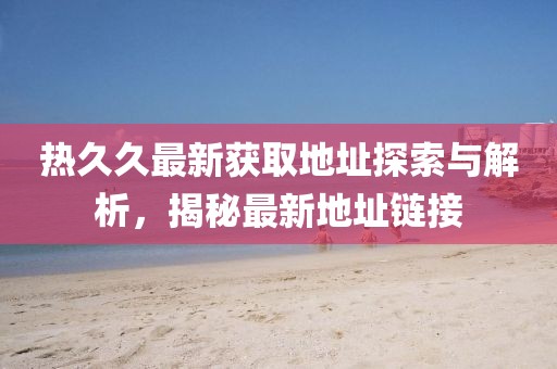 热久久最新获取地址探索与解析，揭秘最新地址链接