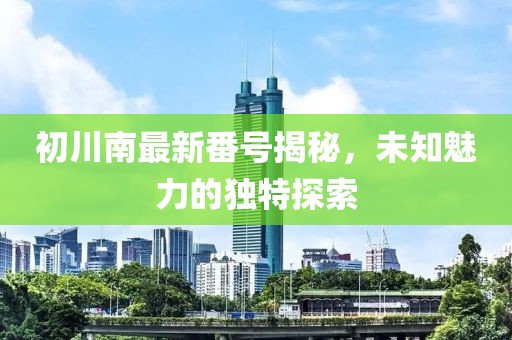 初川南最新番号揭秘，未知魅力的独特探索