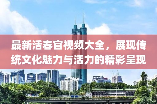 最新活春官视频大全，展现传统文化魅力与活力的精彩呈现
