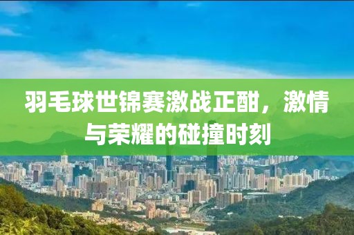 羽毛球世锦赛激战正酣，激情与荣耀的碰撞时刻