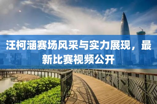 汪柯涵赛场风采与实力展现，最新比赛视频公开
