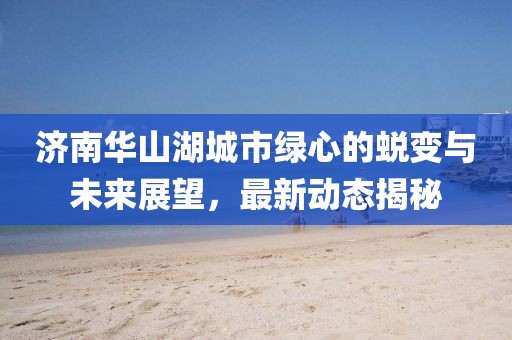 济南华山湖城市绿心的蜕变与未来展望，最新动态揭秘