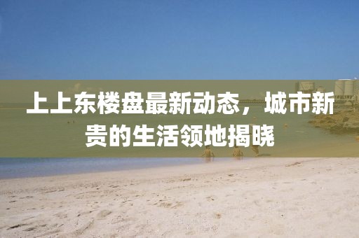 上上东楼盘最新动态，城市新贵的生活领地揭晓