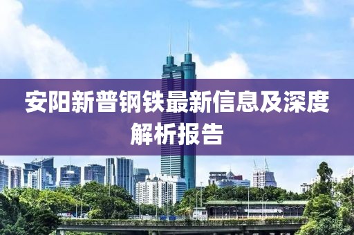 安阳新普钢铁最新信息及深度解析报告