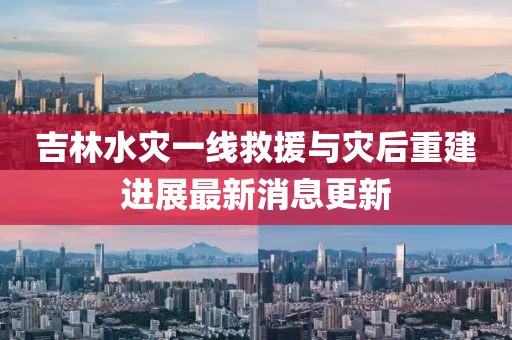 吉林水灾一线救援与灾后重建进展最新消息更新