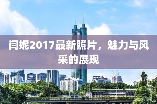 闫妮2017最新照片，魅力与风采的展现