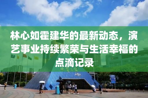 林心如霍建华的最新动态，演艺事业持续繁荣与生活幸福的点滴记录