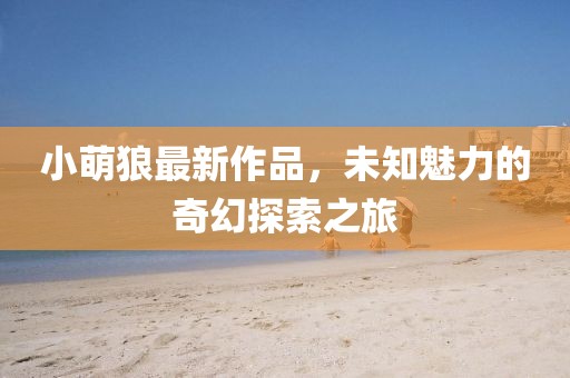 小萌狼最新作品，未知魅力的奇幻探索之旅