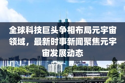 全球科技巨头争相布局元宇宙领域，最新时事新闻聚焦元宇宙发展动态