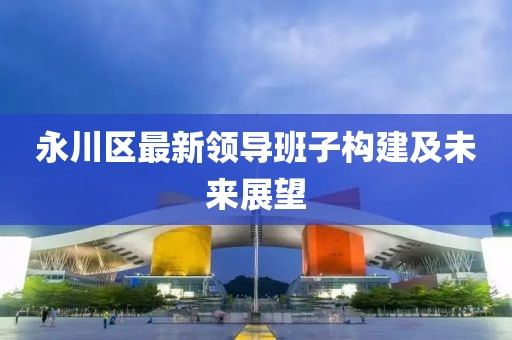 永川区最新领导班子构建及未来展望