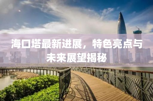 海口塔最新进展，特色亮点与未来展望揭秘