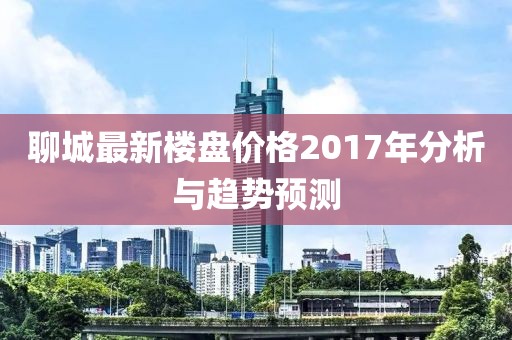 聊城最新楼盘价格2017年分析与趋势预测