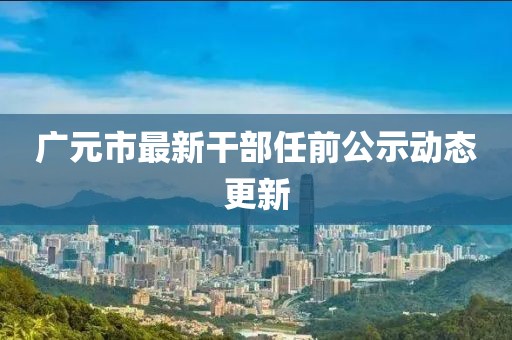 广元市最新干部任前公示动态更新