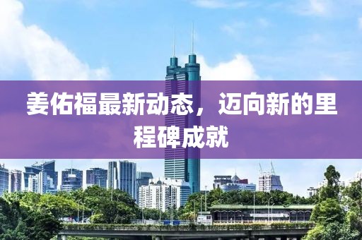 姜佑福最新动态，迈向新的里程碑成就