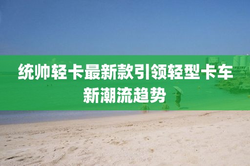统帅轻卡最新款引领轻型卡车新潮流趋势