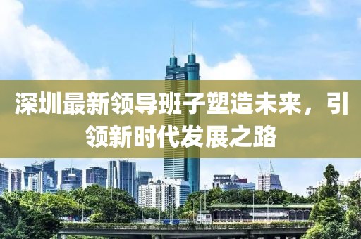 深圳最新领导班子塑造未来，引领新时代发展之路